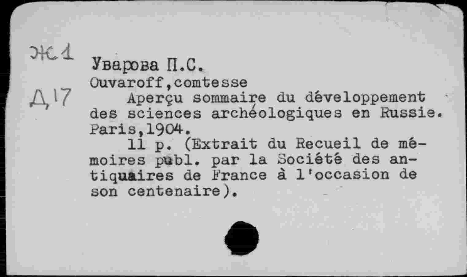 ﻿Ж. і
Д'7
Уварова П.С.
Üuvaroff,comte sse
Aperçu sommaire du développement des sciences archéologiques en Russie. Parіs,1904.
11 p. (Extrait du Recueil de mémoires publ. par la Société des antiquaires de Prance à l'occasion de son centenaire).